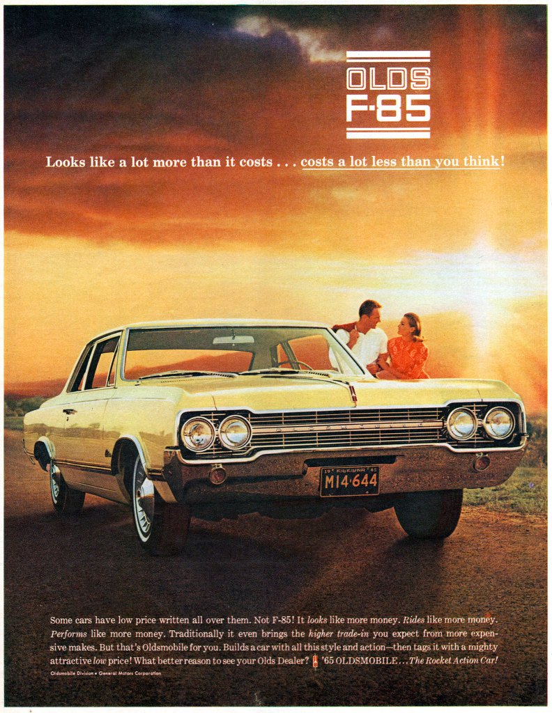 The 1965 Oldsmobile F-85. Looks like a lot more than it costs... costs a lot less than you think! Some cars have low price written all over them. Not F-85! It looks like more money. Rides like more money. Performs like more money. Traditionally it even brings the higher trade-in you expect from more expen-sive makes. But that's Oldsmobile for you. Builds a car with all this style and action—then tags it with a mighty attractive low price! What better reason to see your Olds Dealer? $ '65 OLDSMOBILE... The Rocket Action Car!